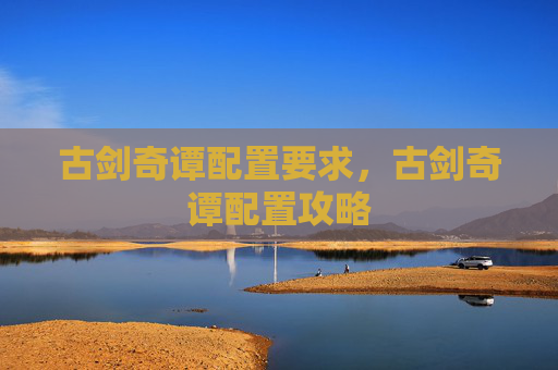 古剑奇谭配置要求,古剑奇谭配置攻略 古剑奇谭配置要求,古剑奇谭配置攻略