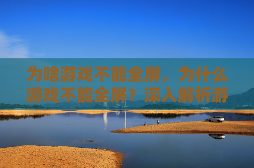 为啥游戏不能全屏，为什么游戏不能全屏？深入解析游戏设计中的视觉与用户体验