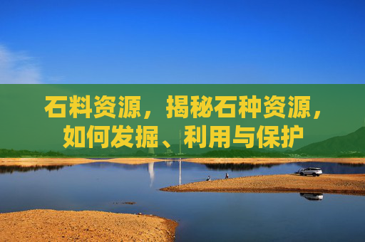 石料资源,揭秘石种资源,如何发掘、利用与保护 石料资源,揭秘石种资源,如何发掘、利用与保护