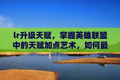 lr升级天赋，掌握英雄联盟中的天赋加点艺术，如何最大化你的英雄潜力