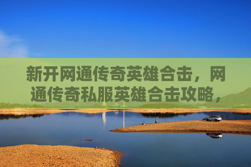 新开网通传奇英雄合击，网通传奇私服英雄合击攻略，掌握核心技巧，提升战斗效率