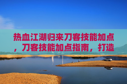 热血江湖归来刀客技能加点，刀客技能加点指南，打造你的专属战斗风格