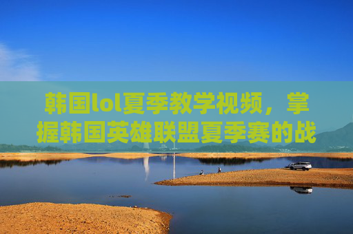 韩国lol夏季教学视频，掌握韩国英雄联盟夏季赛的战术与策略