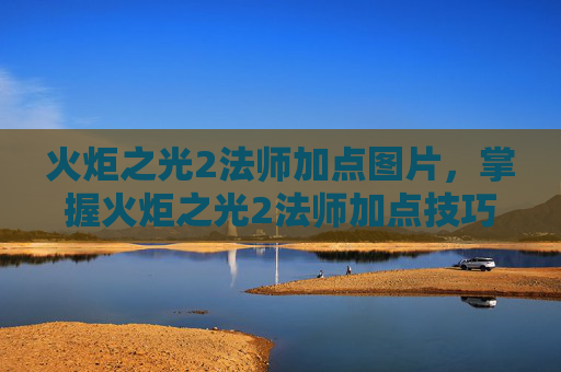 火炬之光2法师加点图片，掌握火炬之光2法师加点技巧，让你在战斗中如鱼得水