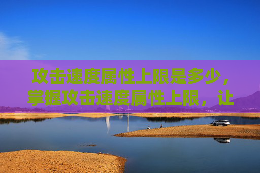 攻击速度属性上限是多少,掌握攻击速度属性上限,让你在战斗中如鱼得水 攻击速度属性上限是多少,掌握攻击速度属性上限,让你在战斗中如鱼得水