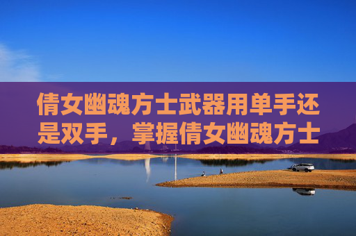 倩女幽魂方士武器用单手还是双手,掌握倩女幽魂方士武器选择的艺术 倩女幽魂方士武器用单手还是双手,掌握倩女幽魂方士武器选择的艺术