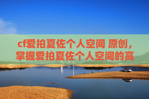 cf爱拍夏佐个人空间 原创，掌握爱拍夏佐个人空间的高级技巧，让你的游戏生涯更上一层楼！