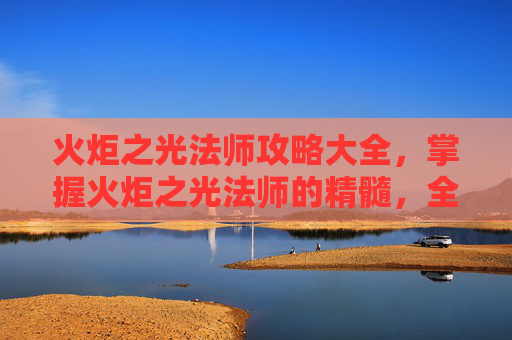 火炬之光法师攻略大全，掌握火炬之光法师的精髓，全面攻略指南
