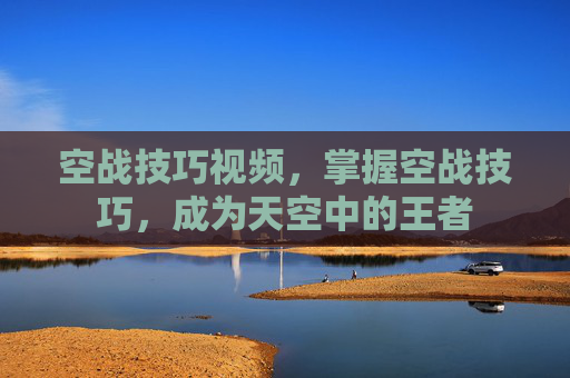 空战技巧视频，掌握空战技巧，成为天空中的王者