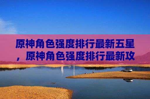 原神角色强度排行最新五星，原神角色强度排行最新攻略