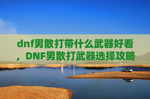 dnf男散打带什么武器好看,DNF男散打武器选择攻略 dnf男散打带什么武器好看,DNF男散打武器选择攻略