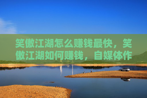 笑傲江湖怎么赚钱最快，笑傲江湖如何赚钱，自媒体作者的攻略