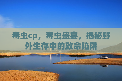 毒虫cp，毒虫盛宴，揭秘野外生存中的致命陷阱