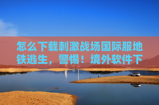 怎么下载刺激战场国际服地铁逃生,警惕!境外软件下载与使用的风险与后果 怎么下载刺激战场国际服地铁逃生,警惕!境外软件下载与使用的风险与后果