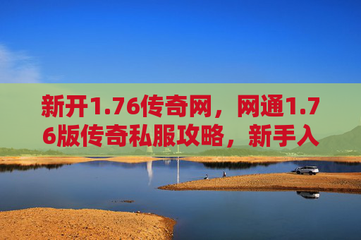 新开1.76传奇网,网通1.76版传奇私服攻略,新手入门与进阶技巧 新开1.76传奇网,网通1.76版传奇私服攻略,新手入门与进阶技巧