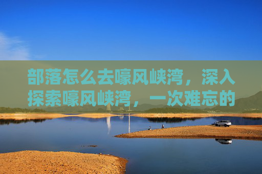 部落怎么去嚎风峡湾，深入探索嚎风峡湾，一次难忘的冒险之旅