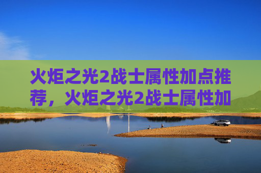 火炬之光2战士属性加点推荐，火炬之光2战士属性加点攻略
