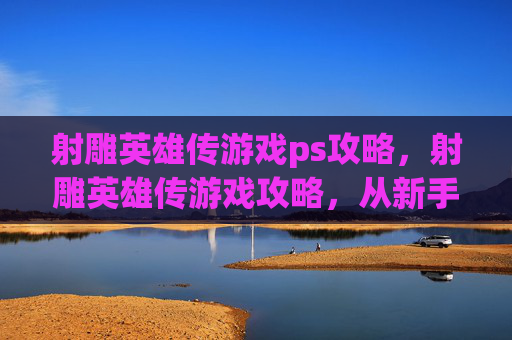 射雕英雄传游戏ps攻略，射雕英雄传游戏攻略，从新手到高手的全面指南