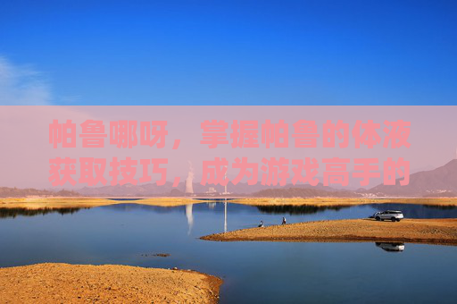 帕鲁哪呀,掌握帕鲁的体液获取技巧,成为游戏高手的秘诀 帕鲁哪呀,掌握帕鲁的体液获取技巧,成为游戏高手的秘诀