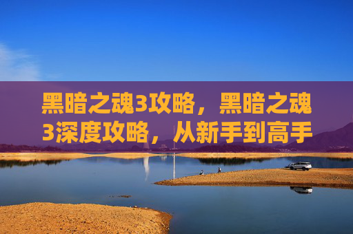黑暗之魂3攻略，黑暗之魂3深度攻略，从新手到高手的必经之路