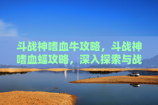 斗战神嗜血牛攻略，斗战神嗜血蝠攻略，深入探索与战斗技巧