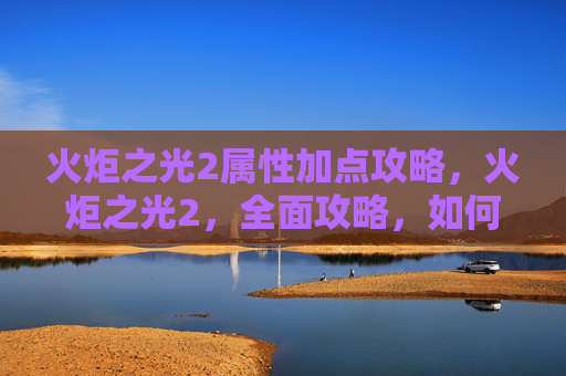 火炬之光2属性加点攻略，火炬之光2，全面攻略，如何高效加点以提升角色实力