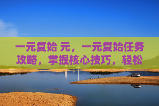 一元复始 元,一元复始任务攻略,掌握核心技巧,轻松完成任务 一元复始 元,一元复始任务攻略,掌握核心技巧,轻松完成任务