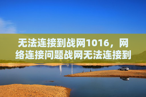 无法连接到战网1016,网络连接问题战网无法连接到怎么办? 无法连接到战网1016,网络连接问题战网无法连接到怎么办?