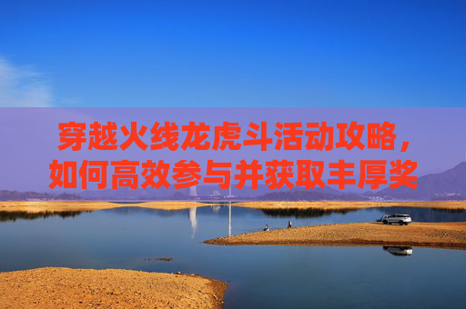 穿越火线龙虎斗活动攻略,如何高效参与并获取丰厚奖励 穿越火线龙虎斗活动攻略,如何高效参与并获取丰厚奖励