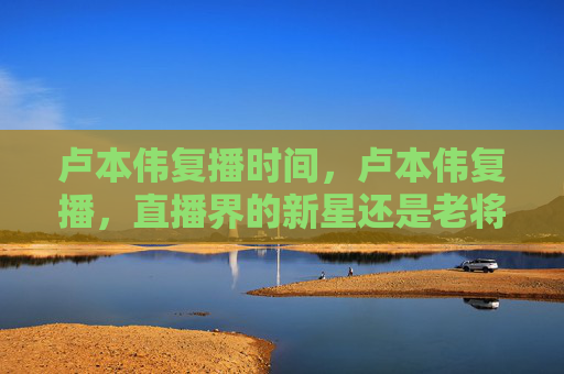 卢本伟复播时间，卢本伟复播，直播界的新星还是老将？