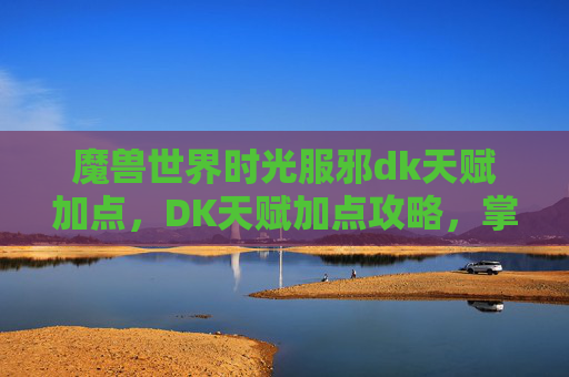 魔兽世界时光服邪dk天赋加点,DK天赋加点攻略,掌握战斗的艺术 魔兽世界时光服邪dk天赋加点,DK天赋加点攻略,掌握战斗的艺术