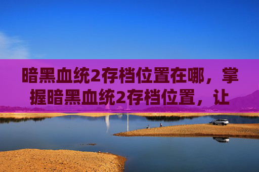 暗黑血统2存档位置在哪,掌握暗黑血统2存档位置,让你的游戏之旅更加顺畅 暗黑血统2存档位置在哪,掌握暗黑血统2存档位置,让你的游戏之旅更加顺畅