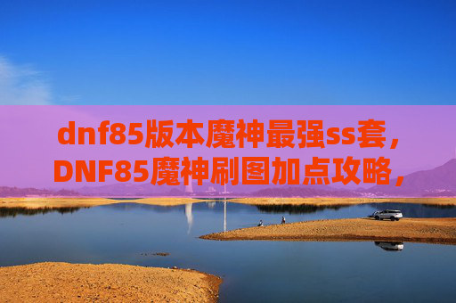 dnf85版本魔神最强ss套，DNF85魔神刷图加点攻略，打造你的专属战斗机器