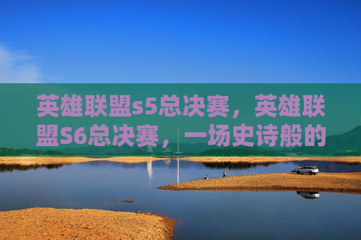 英雄联盟s5总决赛,英雄联盟S6总决赛,一场史诗般的对决,一次传奇的诞生 英雄联盟s5总决赛,英雄联盟S6总决赛,一场史诗般的对决,一次传奇的诞生