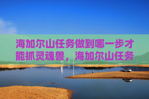 海加尔山任务做到哪一步才能抓灵魂兽,海加尔山任务全攻略,揭秘隐藏在深渊中的宝藏 海加尔山任务做到哪一步才能抓灵魂兽,海加尔山任务全攻略,揭秘隐藏在深渊中的宝藏
