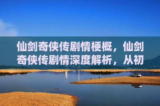 仙剑奇侠传剧情梗概,仙剑奇侠传剧情深度解析,从初入江湖到终极对决 仙剑奇侠传剧情梗概,仙剑奇侠传剧情深度解析,从初入江湖到终极对决