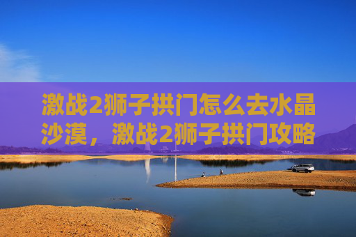 激战2狮子拱门怎么去水晶沙漠,激战2狮子拱门攻略,深入探索与策略指南 激战2狮子拱门怎么去水晶沙漠,激战2狮子拱门攻略,深入探索与策略指南