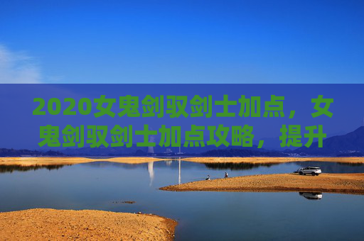 2020女鬼剑驭剑士加点,女鬼剑驭剑士加点攻略,提升战斗力的关键 2020女鬼剑驭剑士加点,女鬼剑驭剑士加点攻略,提升战斗力的关键