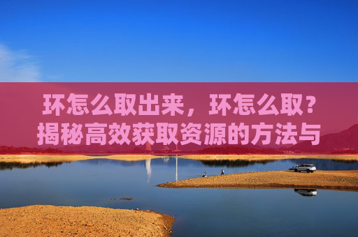 环怎么取出来，环怎么取？揭秘高效获取资源的方法与策略