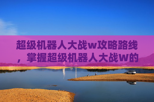 超级机器人大战w攻略路线,掌握超级机器人大战W的终极攻略 超级机器人大战w攻略路线,掌握超级机器人大战W的终极攻略