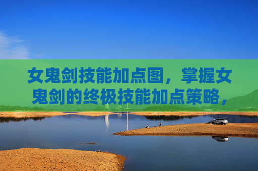 女鬼剑技能加点图，掌握女鬼剑的终极技能加点策略，提升战斗效率与生存能力