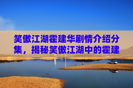 笑傲江湖霍建华剧情介绍分集,揭秘笑傲江湖中的霍建华,一个角色的多面性解读 笑傲江湖霍建华剧情介绍分集,揭秘笑傲江湖中的霍建华,一个角色的多面性解读