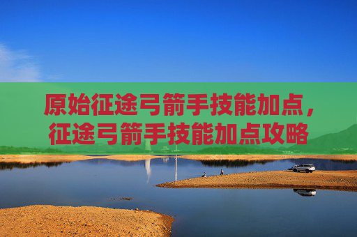 原始征途弓箭手技能加点,征途弓箭手技能加点攻略 原始征途弓箭手技能加点,征途弓箭手技能加点攻略