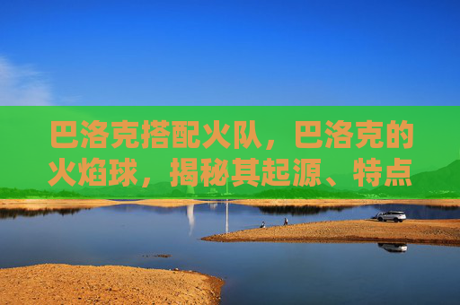 巴洛克搭配火队,巴洛克的火焰球,揭秘其起源、特点与制作方法 巴洛克搭配火队,巴洛克的火焰球,揭秘其起源、特点与制作方法
