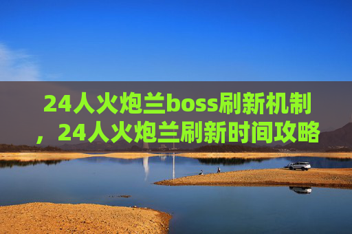 24人火炮兰boss刷新机制，24人火炮兰刷新时间攻略