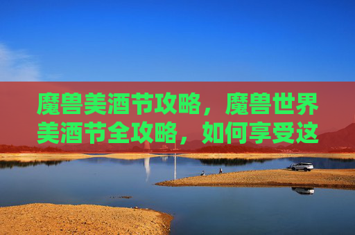魔兽美酒节攻略，魔兽世界美酒节全攻略，如何享受这个盛大节日