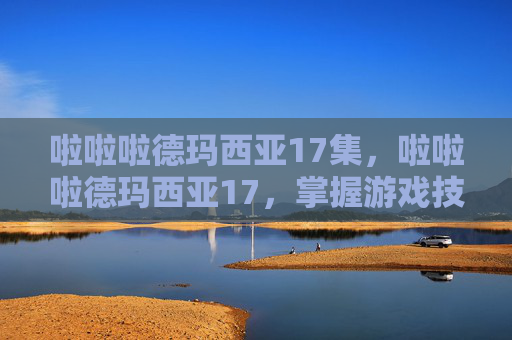 啦啦啦德玛西亚17集,啦啦啦德玛西亚17,掌握游戏技巧,成为英雄联盟中的高手 啦啦啦德玛西亚17集,啦啦啦德玛西亚17,掌握游戏技巧,成为英雄联盟中的高手