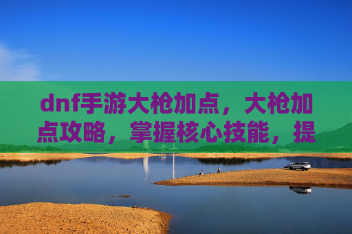 dnf手游大枪加点，大枪加点攻略，掌握核心技能，提升战斗效率
