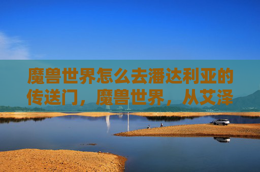 魔兽世界怎么去潘达利亚的传送门,魔兽世界,从艾泽拉斯到潘达利亚的奇幻旅程 魔兽世界怎么去潘达利亚的传送门,魔兽世界,从艾泽拉斯到潘达利亚的奇幻旅程