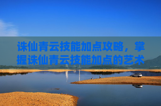 诛仙青云技能加点攻略，掌握诛仙青云技能加点的艺术，提升战斗效率的秘诀